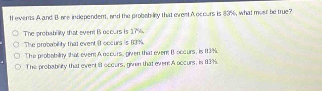 if events a and b are independent, and the probability that event a occurs is 83%, what must be true?\nthe probability that event b occurs is 17%.\nthe probability that event b occurs is 83%.\nthe probability that event a occurs, given that event b occurs, is 83%.\nthe probability that event b occurs, given that event a occurs, is 83%.