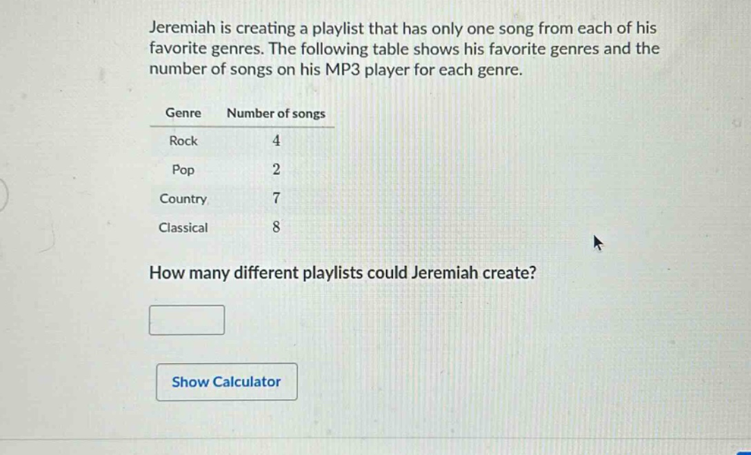 jeremiah is creating a playlist that has only one song from each of his favorite genres. the following table shows his favorite genres and the number of songs on his mp3 player for each genre.\ngenre number of songs\nrock 4\npop 2\ncountry 7\nclassical 8\nhow many different playlists could jeremiah create?