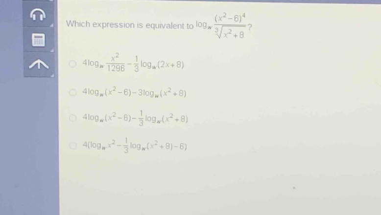 which expression is equivalent to $log_{w}\frac{(x^{2}-6)^{4}}{sqrt3{x^{2}+8}}$?\n$4log_{w}\frac{x^{2}}{1296}-\frac{1}{3}log_{w}(2x + 8)$\n$4log_{w}(x^{2}-6)-3log_{w}(x^{2}+8)$\n$4log_{w}(x^{2}-6)-\frac{1}{3}log_{w}(x^{2}+8)$\n$4(log_{w}x^{2}-\frac{1}{3}log_{w}(x^{2}+8)-6)$