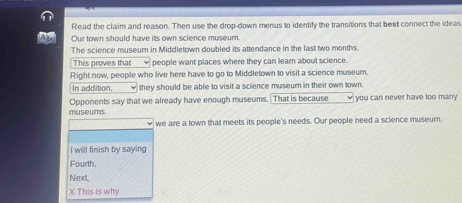 read the claim and reason. then use the drop - down menus to identify the transitions that best connect the ideas. our town should have its own science museum. the science museum in middletown doubled its attendance in the last two months. this proves that people want places where they can learn about science. right now, people who live here have to go to middletown to visit a science museum. in addition, they should be able to visit a science museum in their own town. opponents say that we already have enough museums. that is because you can never have too many museums. we are a town that meets its people’s needs. our people need a science museum. i will finish by saying fourth, next, x this is why