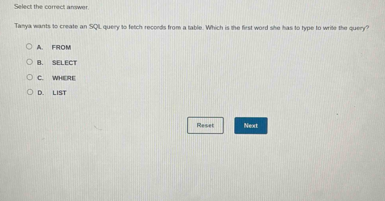 select the correct answer.\ntanya wants to create an sql query to fetch records from a table. which is the first word she has to type to write the query?\na. from\nb. select\nc. where\nd. list