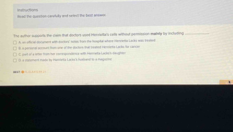 instructions\nread the question carefully and select the best answer.\nthe author supports the claim that doctors used henriettas cells without permission mainly by including\n□ a. an official document with doctors notes from the hospital where henrietta lacks was treated\n□ b. a personal account from one of the doctors that treated henrietta lacks for cancer\n□ c. part of a letter from her correspondence with henrietta lackss daughter\n□ d. a statement made by henrietta lackss husband to a magazine\n#est. fl.gla12.22.21