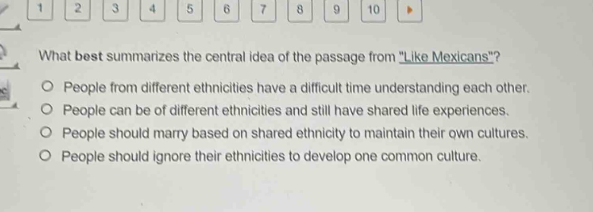 what best summarizes the central idea of the passage from \like mexicans\?\npeople from different ethnicities have a difficult time understanding each other.\npeople can be of different ethnicities and still have shared life experiences.\npeople should marry based on shared ethnicity to maintain their own cultures.\npeople should ignore their ethnicities to develop one common culture.
