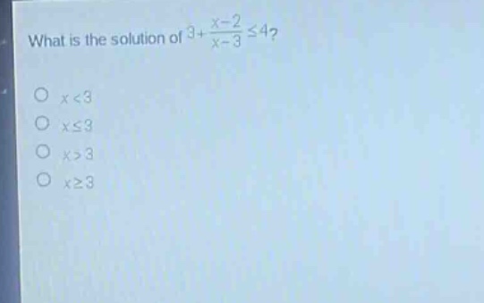 what is the solution of $3+\frac{x - 2}{x - 3}leq4$?\n$x<3$\n$xleq3$\n$x>3$\n$xgeq3$