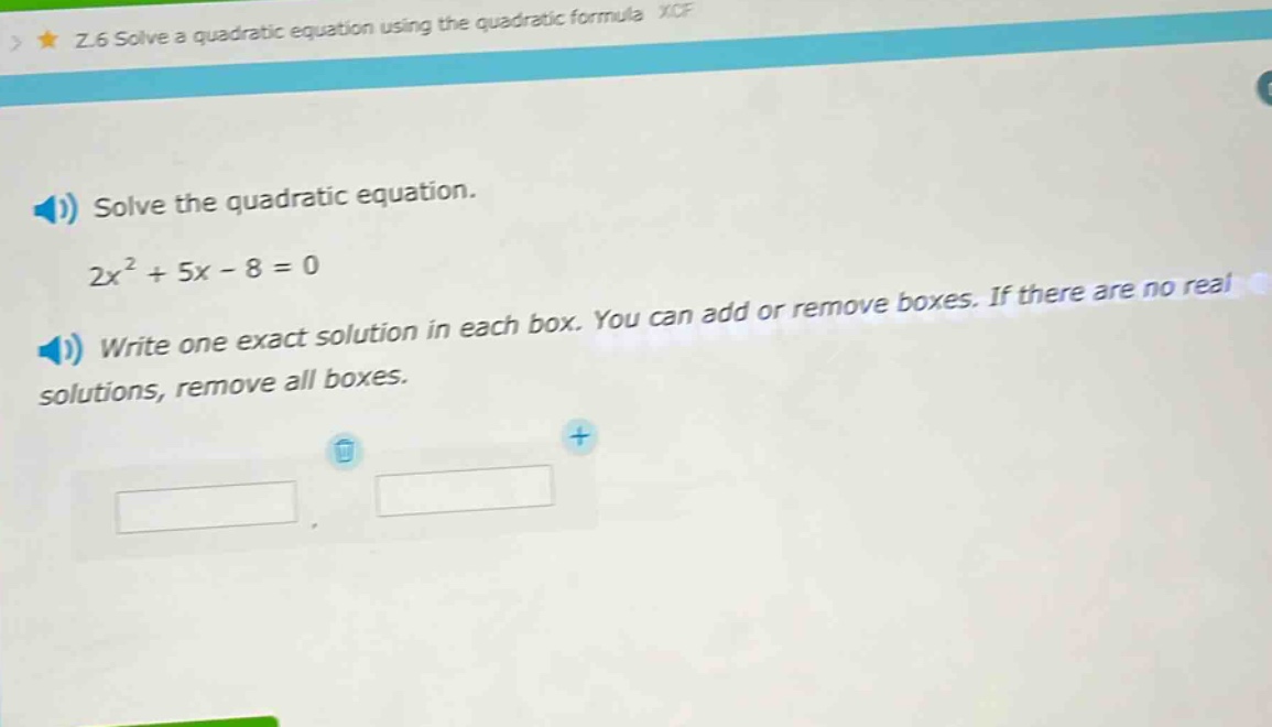 solve the quadratic equation.\n2x² + 5x - 8 = 0\nwrite one exact solution in each box. you can add or remove boxes. if there are no real solutions, remove all boxes.