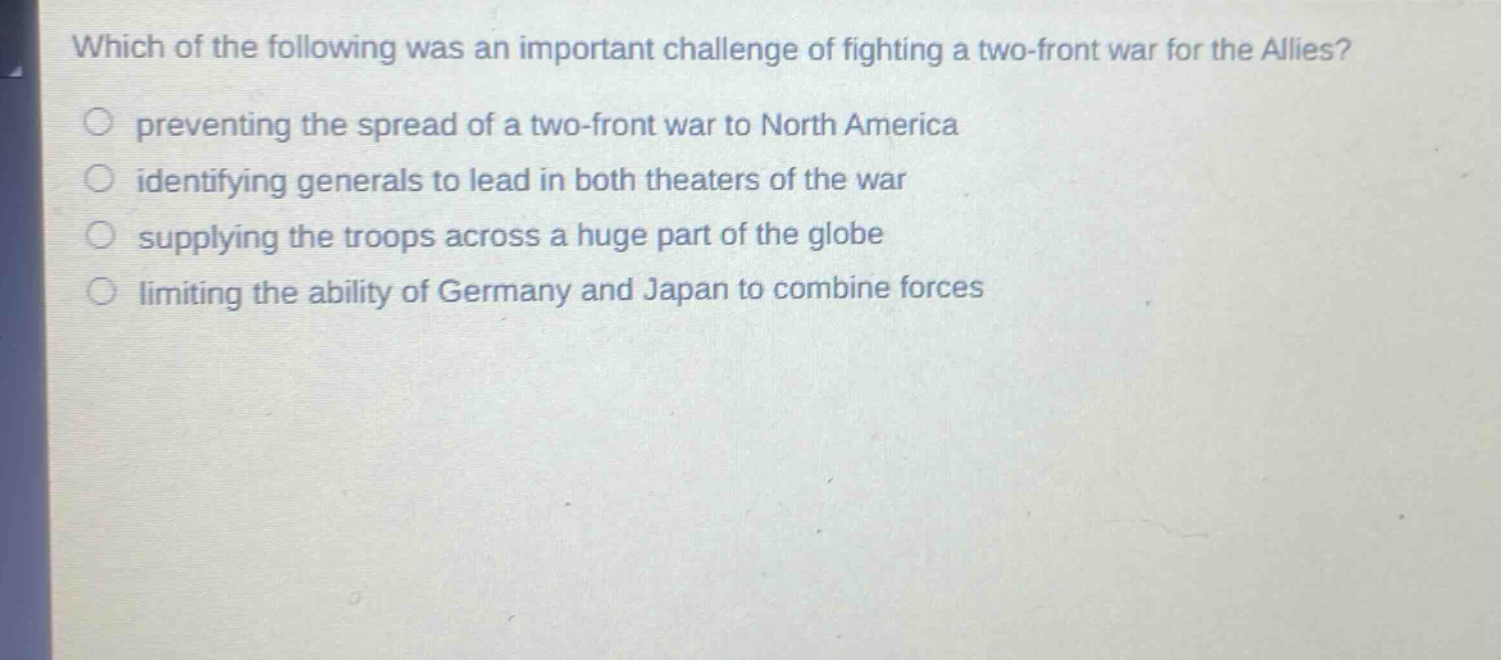 which of the following was an important challenge of fighting a two - front war for the allies?\npreventing the spread of a two - front war to north america\nidentifying generals to lead in both theaters of the war\nsupplying the troops across a huge part of the globe\nlimiting the ability of germany and japan to combine forces