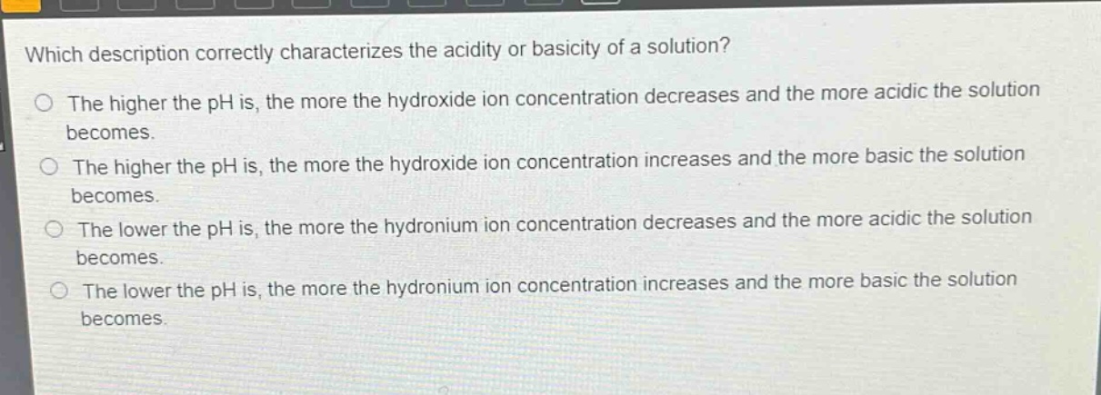 which description correctly characterizes the acidity or basicity of a solution?\nthe higher the ph is, the more the hydroxide ion concentration decreases and the more acidic the solution becomes.\nthe higher the ph is, the more the hydroxide ion concentration increases and the more basic the solution becomes.\nthe lower the ph is, the more the hydronium ion concentration decreases and the more acidic the solution becomes.\nthe lower the ph is, the more the hydronium ion concentration increases and the more basic the solution becomes.