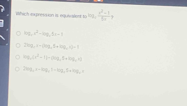 which expression is equivalent to $log_{c}\frac{x^{2}-1}{5x}$?\n$log_{c}x^{2}-log_{c}5x - 1$\n$2log_{c}x-(log_{c}5+log_{c}x)-1$\n$log_{c}(x^{2}-1)-(log_{c}5+log_{c}x)$\n$2log_{c}x-log_{c}1-log_{c}5+log_{c}x$