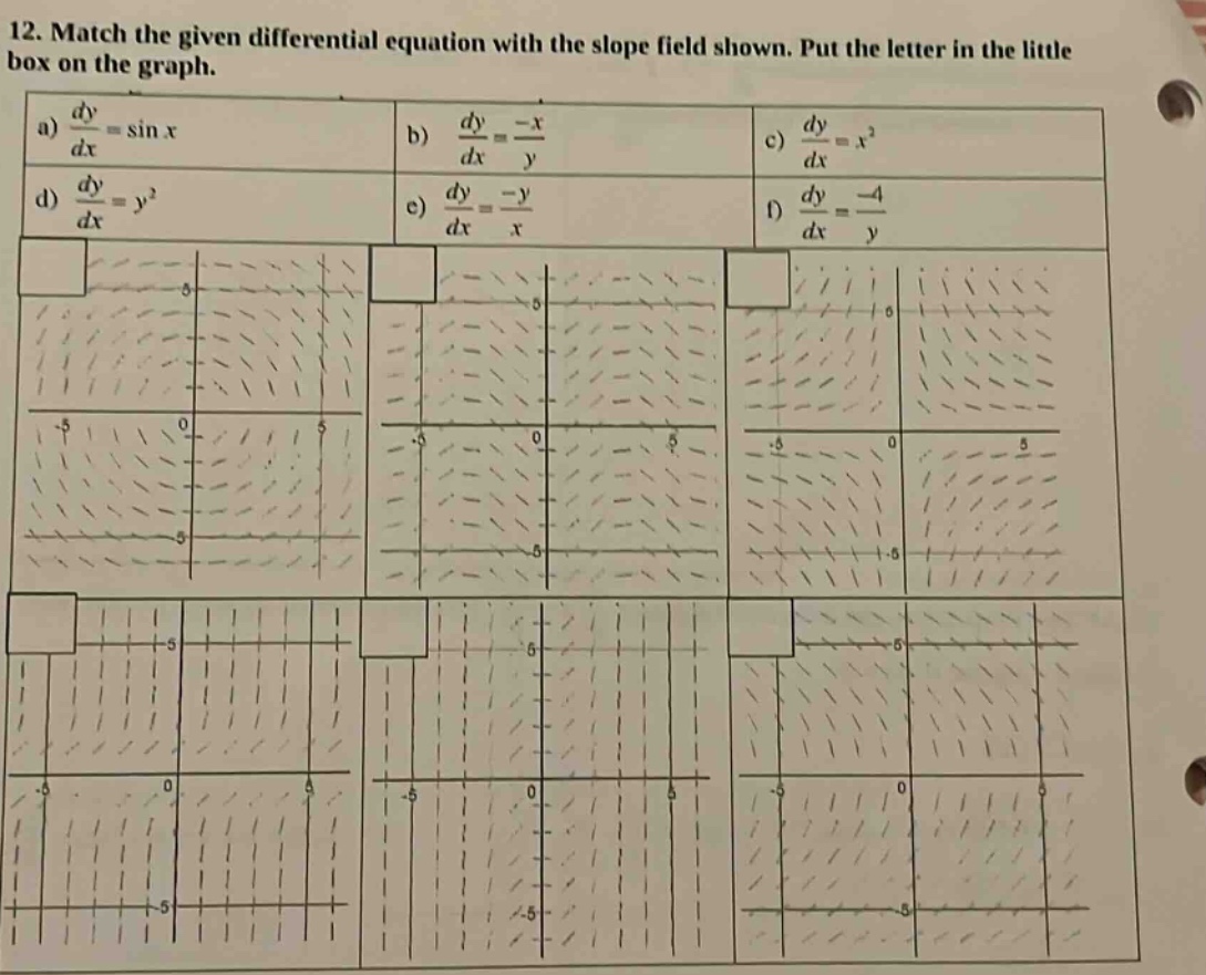 12. match the given differential equation with the slope field shown. put the letter in the little box on the graph.\na) $\frac{dy}{dx}=sin x$ b) $\frac{dy}{dx}=\frac{-x}{y}$ c) $\frac{dy}{dx}=x^{2}$\nd) $\frac{dy}{dx}=y^{2}$ e) $\frac{dy}{dx}=\frac{-y}{x}$ f) $\frac{dy}{dx}=\frac{-4}{y}$