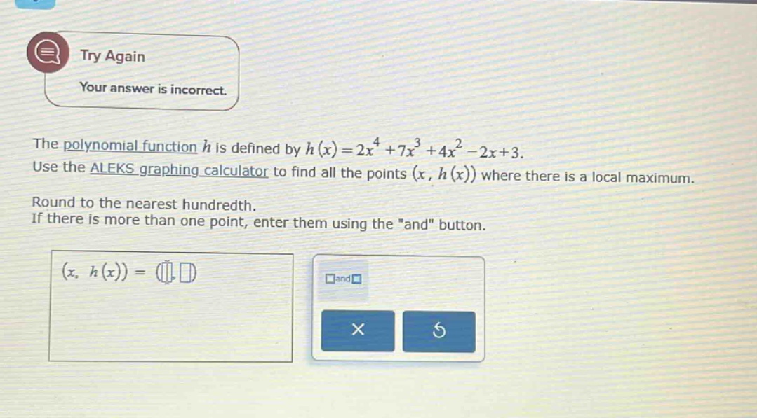 the polynomial function (h) is defined by (h(x)=2x^{4}+7x^{3}+4x^{2}-2x + 3). use the aleks graphing calculator to find all the points ((x,h(x))) where there is a local maximum. round to the nearest hundredth. if there is more than one point, enter them using the \and\ button.