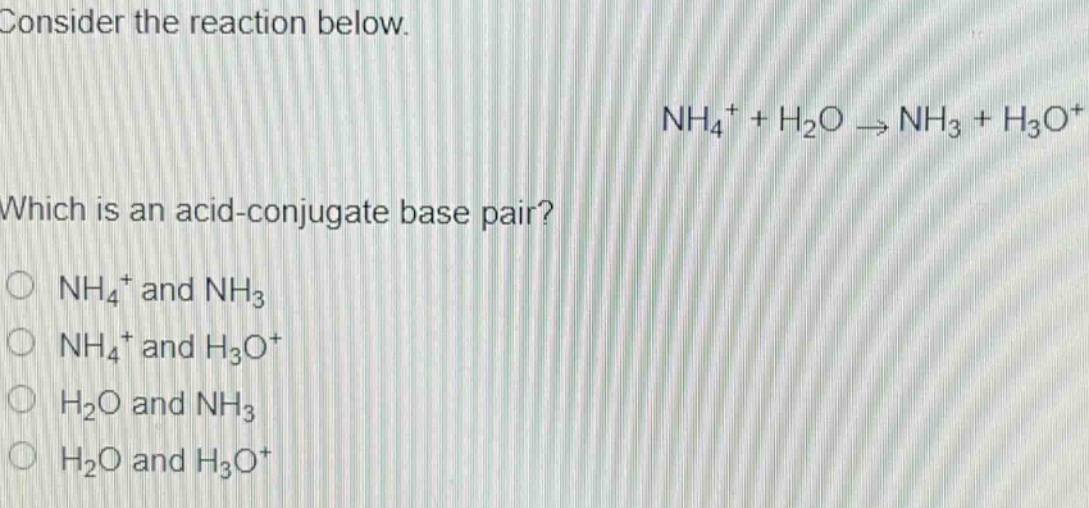consider the reaction below.\nnh₄⁺ + h₂o → nh₃ + h₃o⁺\nwhich is an acid - conjugate base pair?\n○ nh₄⁺ and nh₃\n○ nh₄⁺ and h₃o⁺\n○ h₂o and nh₃\n○ h₂o and h₃o⁺