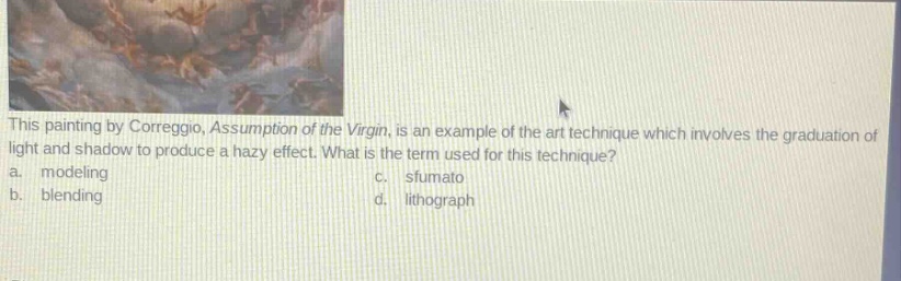 this painting by correggio, assumption of the virgin, is an example of the art technique which involves the graduation of light and shadow to produce a hazy effect. what is the term used for this technique?\na. modeling\nc. sfumato\nb. blending\nd. lithograph