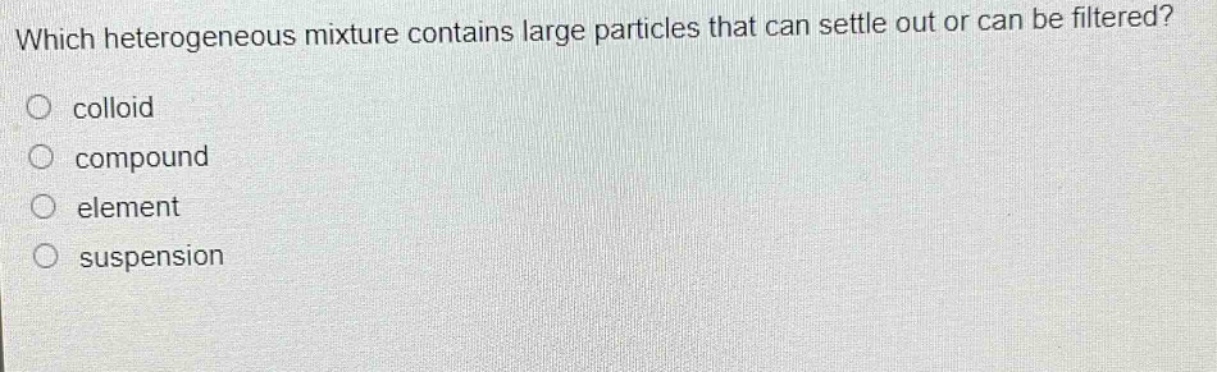 which heterogeneous mixture contains large particles that can settle out or can be filtered?\no colloid\no compound\no element\no suspension