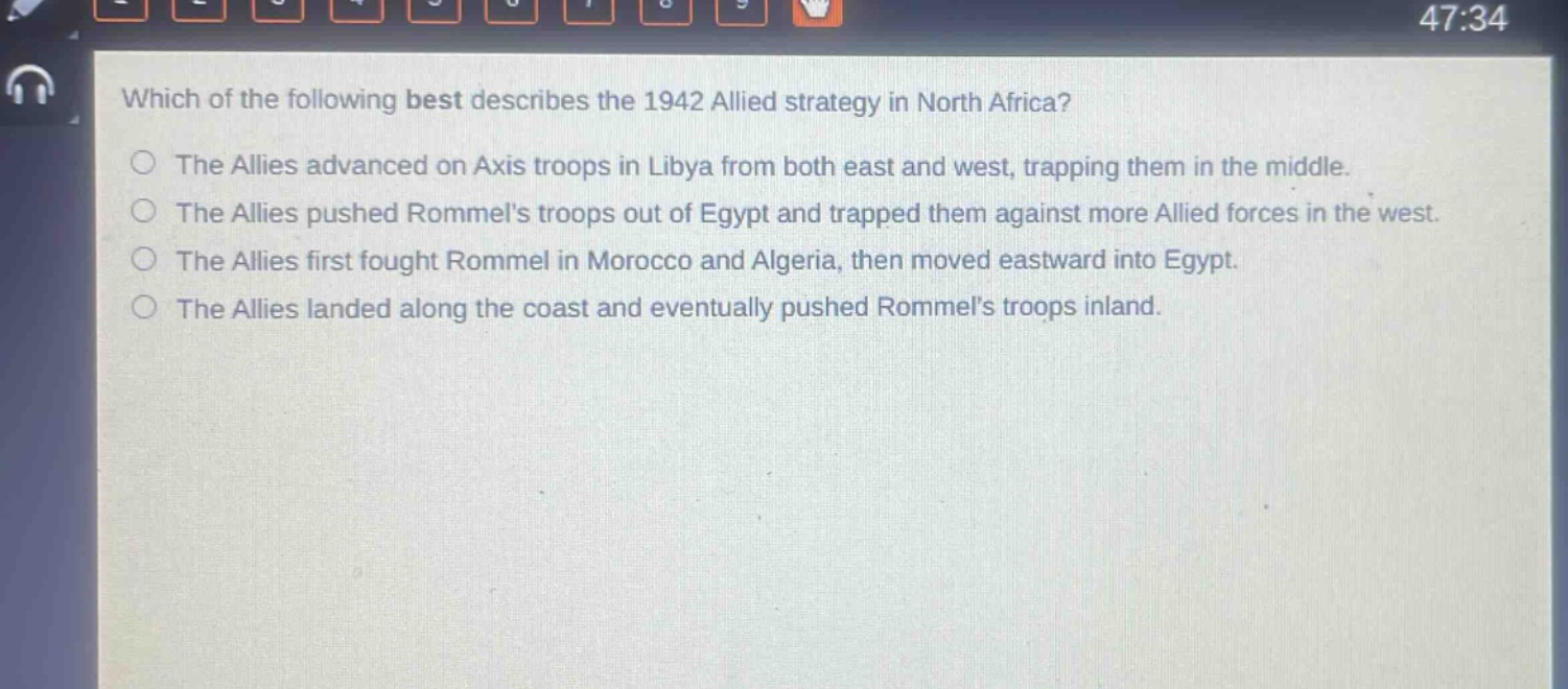 which of the following best describes the 1942 allied strategy in north africa?\nthe allies advanced on axis troops in libya from both east and west, trapping them in the middle.\nthe allies pushed rommels troops out of egypt and trapped them against more allied forces in the west.\nthe allies first fought rommel in morocco and algeria, then moved eastward into egypt.\nthe allies landed along the coast and eventually pushed rommels troops inland.