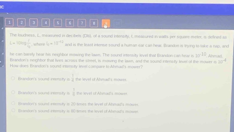 the loudness, l, measured in decibels (db), of a sound intensity, i, measured in watts per square meter, is defined as $l = 10\\log\\frac{i}{i_0}$, where $i_0 = 10^{-12}$ and is the least intense sound a human ear can hear. brandon is trying to take a nap, and he can barely hear his neighbor mowing the lawn. the sound intensity level that brandon can hear is $10^{-10}$. ahmad, brandons neighbor that lives across the street, is mowing the lawn, and the sound intensity level of the mower is $10^{-4}$. how does brandons sound intensity level compare to ahmads mower?\nbrandons sound intensity is $\\frac{1}{4}$ the level of ahmads mower.\nbrandons sound intensity is $\\frac{1}{6}$ the level of ahmads mower.\nbrandons sound intensity is 20 times the level of ahmads mower.\nbrandons sound intensity is 80 times the level of ahmads mower.