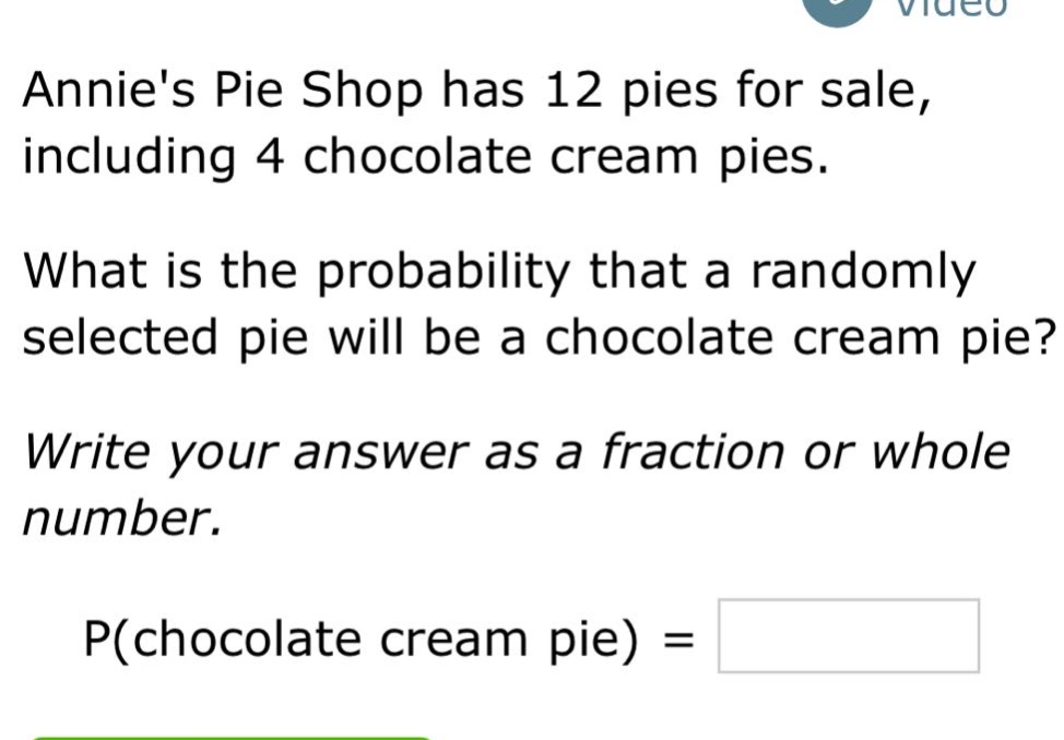 annies pie shop has 12 pies for sale, including 4 chocolate cream pies. what is the probability that a randomly selected pie will be a chocolate cream pie? write your answer as a fraction or whole number. p(chocolate cream pie) =
