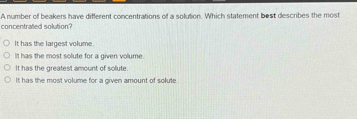 a number of beakers have different concentrations of a solution. which statement best describes the most concentrated solution?\n○ it has the largest volume.\n○ it has the most solute for a given volume.\n○ it has the greatest amount of solute.\n○ it has the most volume for a given amount of solute.