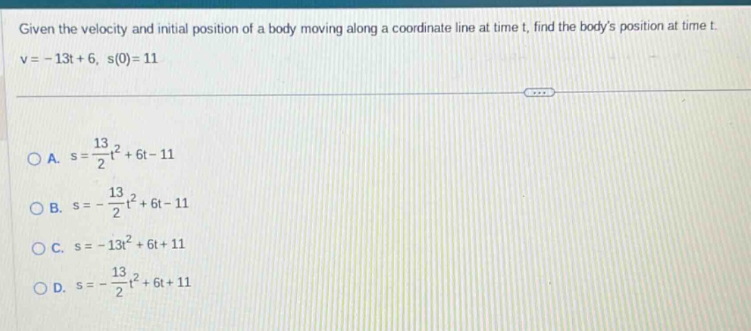 given the velocity and initial position of a body moving along a coordinate line at time t, find the bodys position at time t. v = - 13t + 6, s(0)=11\n\na. s = \\frac{13}{2}t^{2}+6t - 11\nb. s = - \\frac{13}{2}t^{2}+6t - 11\nc. s = - 13t^{2}+6t + 11\nd. s = - \\frac{13}{2}t^{2}+6t + 11