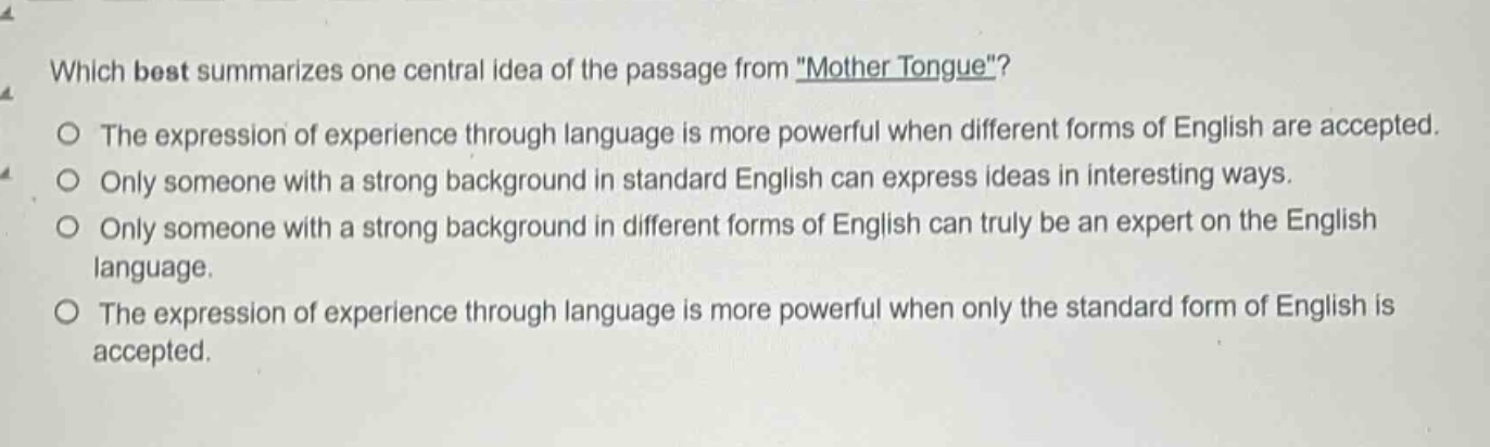 which best summarizes one central idea of the passage from \mother tongue\?\nthe expression of experience through language is more powerful when different forms of english are accepted.\nonly someone with a strong background in standard english can express ideas in interesting ways.\nonly someone with a strong background in different forms of english can truly be an expert on the english language.\nthe expression of experience through language is more powerful when only the standard form of english is accepted.