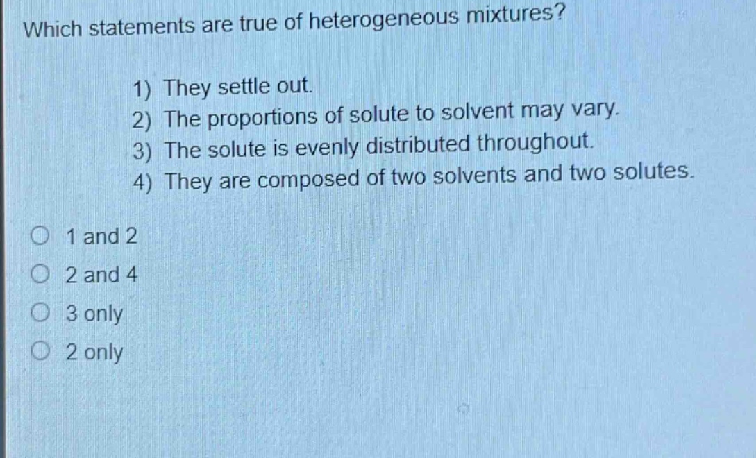 which statements are true of heterogeneous mixtures? 1) they settle out. 2) the proportions of solute to solvent may vary. 3) the solute is evenly distributed throughout. 4) they are composed of two solvents and two solutes. 1 and 2 2 and 4 3 only 2 only