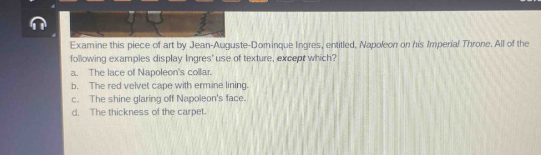 examine this piece of art by jean - auguste - dominique ingres, entitled, napoleon on his imperial throne. all of the following examples display ingres use of texture, except which?\na. the lace of napoleons collar.\nb. the red velvet cape with ermine lining.\nc. the shine glaring off napoleons face.\nd. the thickness of the carpet.