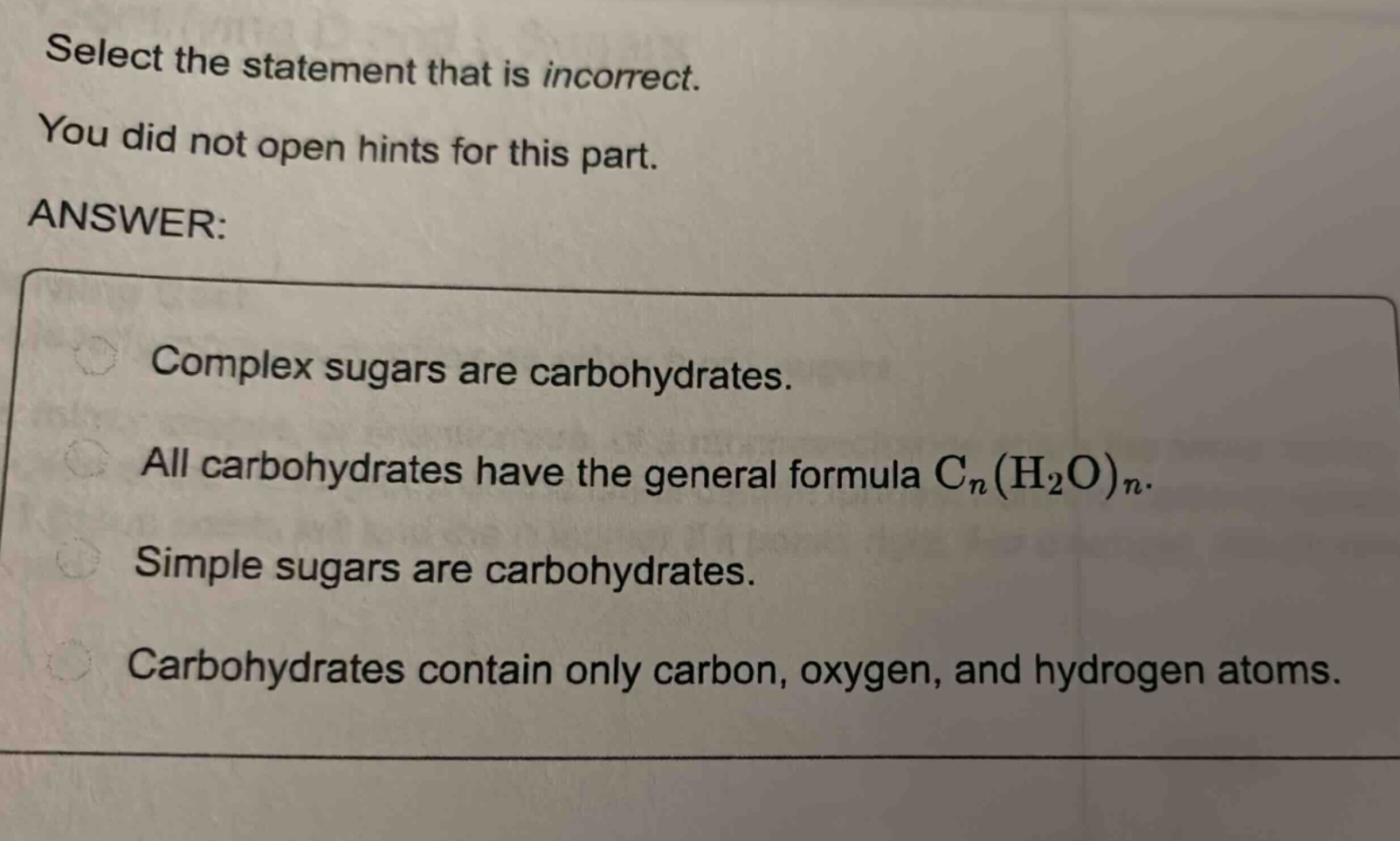 select the statement that is incorrect. you did not open hints for this part. answer: complex sugars are carbohydrates. all carbohydrates have the general formula cₙ(h₂o)ₙ. simple sugars are carbohydrates. carbohydrates contain only carbon, oxygen, and hydrogen atoms.