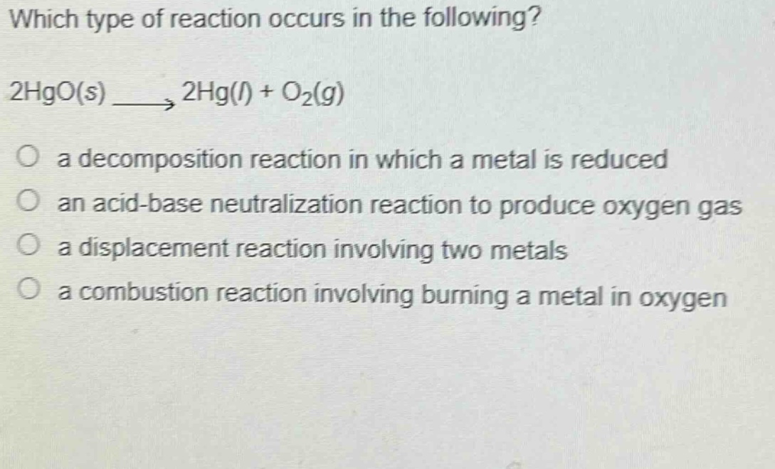 which type of reaction occurs in the following? 2hgo(s) → 2hg(l) + o₂(g) a decomposition reaction in which a metal is reduced an acid - base neutralization reaction to produce oxygen gas a displacement reaction involving two metals a combustion reaction involving burning a metal in oxygen