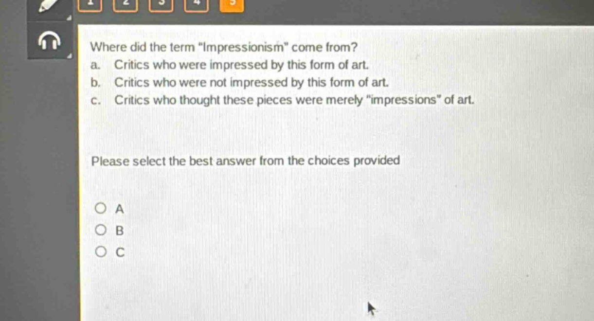 where did the term \impressionism\ come from?\na. critics who were impressed by this form of art.\nb. critics who were not impressed by this form of art.\nc. critics who thought these pieces were merely \impressions\ of art.\nplease select the best answer from the choices provided\no a\no b\no c