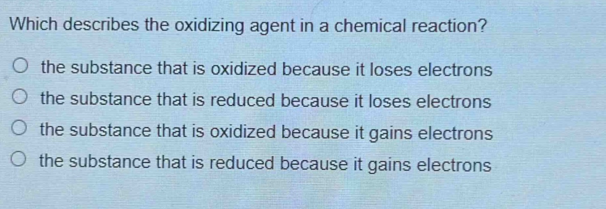 which describes the oxidizing agent in a chemical reaction?\no the substance that is oxidized because it loses electrons\no the substance that is reduced because it loses electrons\no the substance that is oxidized because it gains electrons\no the substance that is reduced because it gains electrons