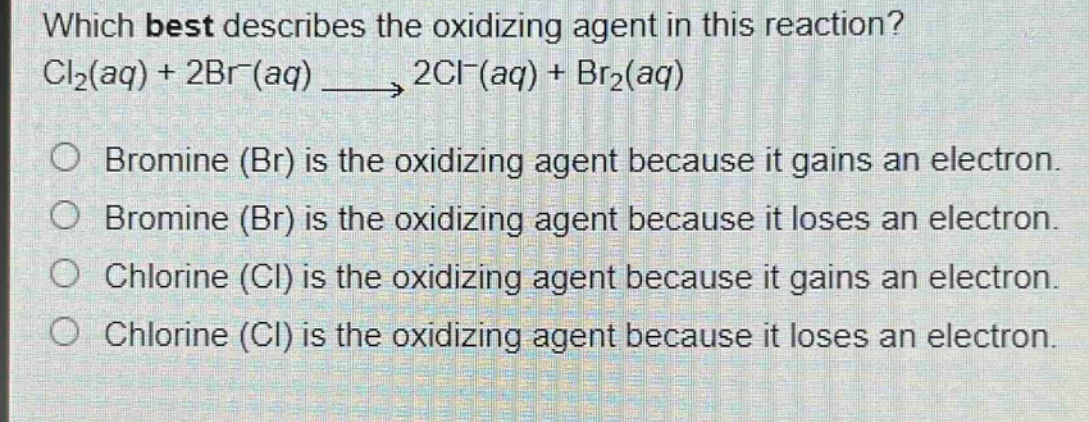 which best describes the oxidizing agent in this reaction? cl₂(aq) + 2br⁻(aq) → 2cl⁻(aq) + br₂(aq)\no bromine (br) is the oxidizing agent because it gains an electron.\no bromine (br) is the oxidizing agent because it loses an electron.\no chlorine (cl) is the oxidizing agent because it gains an electron.\no chlorine (cl) is the oxidizing agent because it loses an electron.
