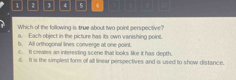 which of the following is true about two - point perspective?\na. each object in the picture has its own vanishing point.\nb. all orthogonal lines converge at one point.\nc. it creates an interesting scene that looks like it has depth.\nd. it is the simplest form of all linear perspectives and is used to show distance.