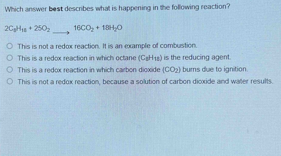 which answer best describes what is happening in the following reaction? 2c₈h₁₈ + 25o₂ → 16co₂ + 18h₂o\no this is not a redox reaction. it is an example of combustion.\no this is a redox reaction in which octane (c₈h₁₈) is the reducing agent.\no this is a redox reaction in which carbon dioxide (co₂) burns due to ignition.\no this is not a redox reaction, because a solution of carbon dioxide and water results.