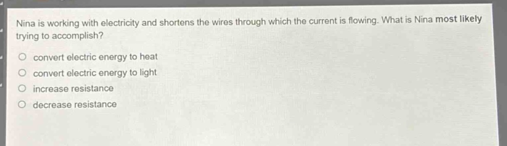 nina is working with electricity and shortens the wires through which the current is flowing. what is nina most likely trying to accomplish?\nconvert electric energy to heat\nconvert electric energy to light\nincrease resistance\ndecrease resistance