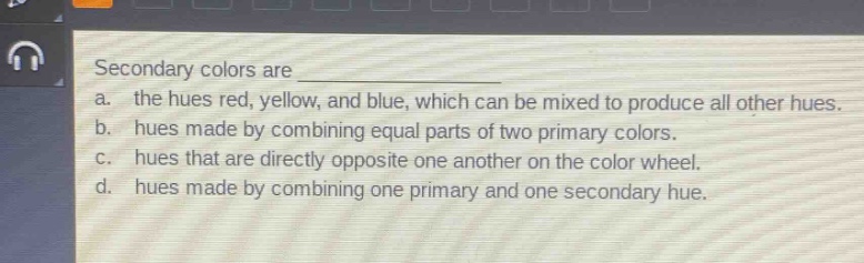 secondary colors are \n a. the hues red, yellow, and blue, which can be mixed to produce all other hues.\n b. hues made by combining equal parts of two primary colors.\n c. hues that are directly opposite one another on the color wheel.\n d. hues made by combining one primary and one secondary hue.