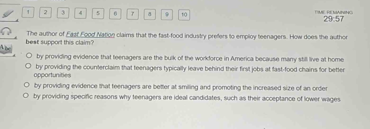 the author of fast food nation claims that the fast - food industry prefers to employ teenagers. how does the author best support this claim?\nby providing evidence that teenagers are the bulk of the workforce in america because many still live at home\nby providing the counterclaim that teenagers typically leave behind their first jobs at fast - food chains for better opportunities\nby providing evidence that teenagers are better at smiling and promoting the increased size of an order\nby providing specific reasons why teenagers are ideal candidates, such as their acceptance of lower wages