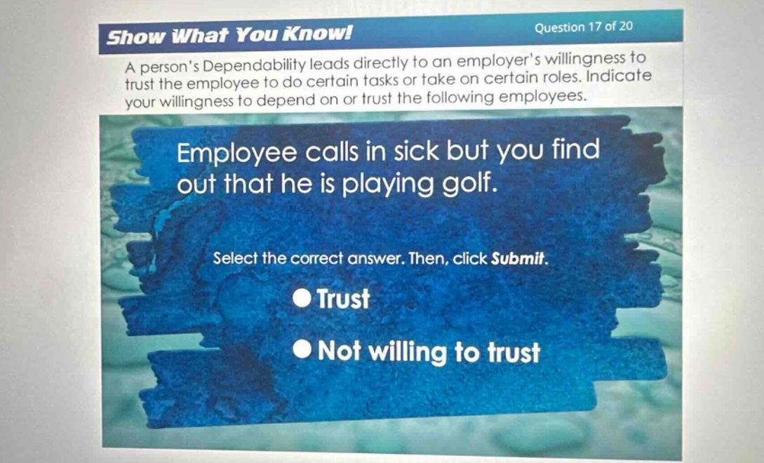 show what you know! question 17 of 20\na persons dependability leads directly to an employers willingness to trust the employee to do certain tasks or take on certain roles. indicate your willingness to depend on or trust the following employees.\nemployee calls in sick but you find out that he is playing golf.\nselect the correct answer. then, click submit.\ntrust\nnot willing to trust