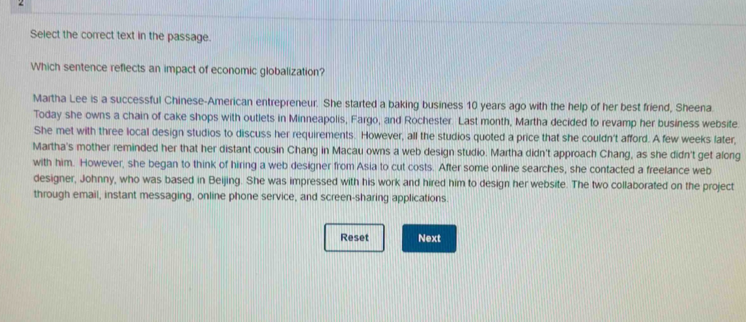 select the correct text in the passage.\nwhich sentence reflects an impact of economic globalization?\nmartha lee is a successful chinese - american entrepreneur. she started a baking business 10 years ago with the help of her best friend, sheena. today she owns a chain of cake shops with outlets in minneapolis, fargo, and rochester. last month, martha decided to revamp her business website. she met with three local design studios to discuss her requirements. however, all the studios quoted a price that she couldnt afford. a few weeks later, marthas mother reminded her that her distant cousin chang in macau owns a web design studio. martha didnt approach chang, as she didnt get along with him. however, she began to think of hiring a web designer from asia to cut costs. after some online searches, she contacted a freelance web designer, johnny, who was based in beijing. she was impressed with his work and hired him to design her website. the two collaborated on the project through email, instant messaging, online phone service, and screen - sharing applications.