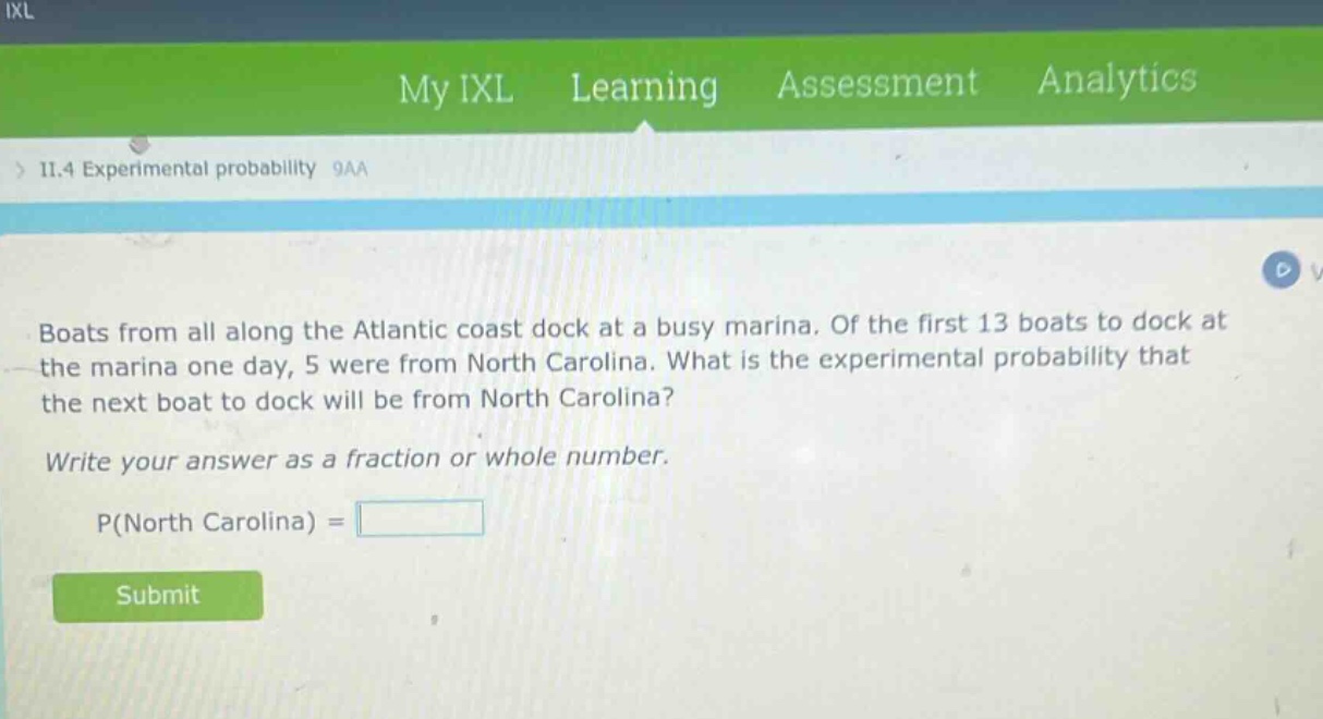 boats from all along the atlantic coast dock at a busy marina. of the first 13 boats to dock at the marina one day, 5 were from north carolina. what is the experimental probability that the next boat to dock will be from north carolina? write your answer as a fraction or whole number. p(north carolina) =