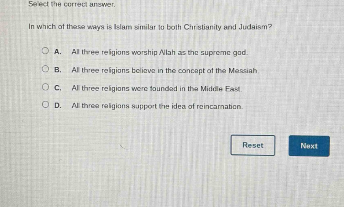 select the correct answer.\nin which of these ways is islam similar to both christianity and judaism?\na. all three religions worship allah as the supreme god.\nb. all three religions believe in the concept of the messiah.\nc. all three religions were founded in the middle east.\nd. all three religions support the idea of reincarnation.