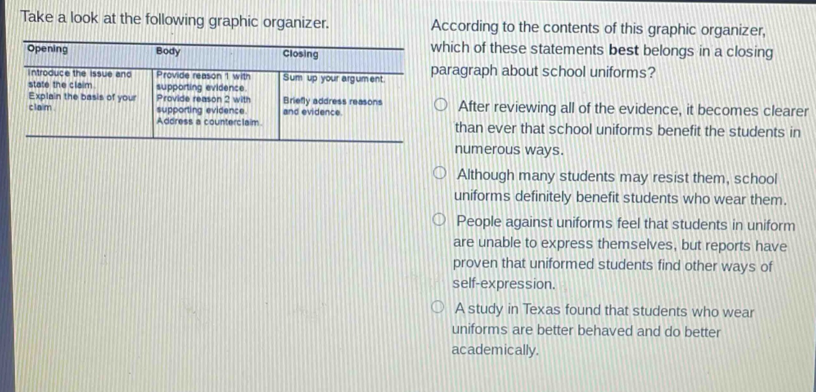 take a look at the following graphic organizer. according to the contents of this graphic organizer, which of these statements best belongs in a closing paragraph about school uniforms? opening: introduce the issue and state the claim. explain the basis of your claim. body: provide reason 1 with supporting evidence. provide reason 2 with supporting evidence. address a counter - claim. closing: sum up your argument. briefly address reasons and evidence. after reviewing all of the evidence, it becomes clearer than ever that school uniforms benefit the students in numerous ways. although many students may resist them, school uniforms definitely benefit students who wear them. people against uniforms feel that students in uniform are unable to express themselves, but reports have proven that uniformed students find other ways of self - expression. a study in texas found that students who wear uniforms are better behaved and do better academically.