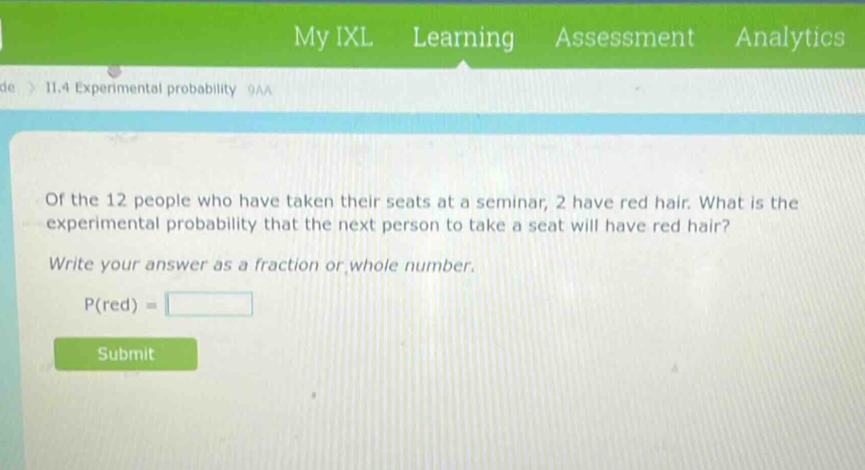 of the 12 people who have taken their seats at a seminar, 2 have red hair. what is the experimental probability that the next person to take a seat will have red hair? write your answer as a fraction or whole number. p(red) =