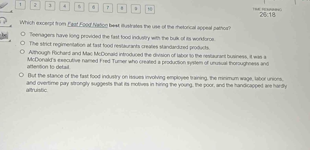 which excerpt from fast food nation best illustrates the use of the rhetorical appeal pathos?\nteenagers have long provided the fast food industry with the bulk of its workforce.\nthe strict regimentation at fast food restaurants creates standardized products.\nalthough richard and mac mcdonald introduced the division of labor to the restaurant business, it was a mcdonalds executive named fred turner who created a production system of unusual thoroughness and attention to detail.\nbut the stance of the fast food industry on issues involving employee training, the minimum wage, labor unions, and overtime pay strongly suggests that its motives in hiring the young, the poor, and the handicapped are hardly altruistic.