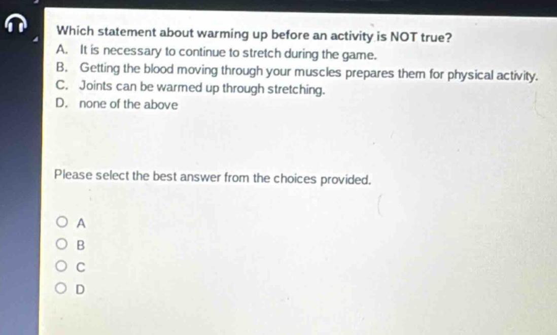 which statement about warming up before an activity is not true? a. it is necessary to continue to stretch during the game. b. getting the blood moving through your muscles prepares them for physical activity. c. joints can be warmed up through stretching. d. none of the above please select the best answer from the choices provided. o a o b o c o d