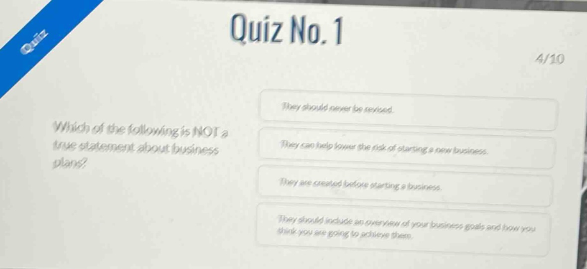 quiz no.1\n4/10\nwhich of the following is not a true statement about business plans?\nthey should never be revised.\nthey can help lower the risk of starting a new business.\nthey are created before starting a business.\nthey should include an overview of your business goals and how you think you are going to achieve them.