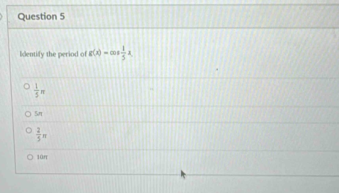 question 5\nidentify the period of (g(x)=cos\frac{1}{5}x).\n(\frac{1}{5}pi)\n(5pi)\n(\frac{2}{5}pi)\n(10pi)