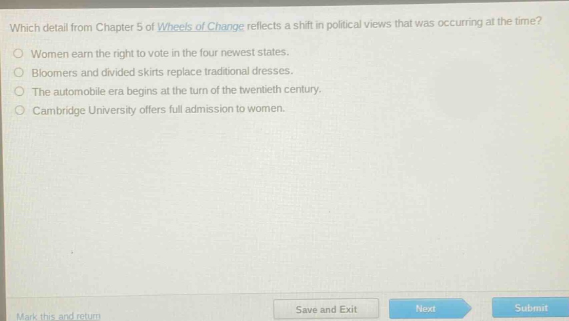 which detail from chapter 5 of wheels of change reflects a shift in political views that was occurring at the time?\nwomen earn the right to vote in the four newest states.\nbloomers and divided skirts replace traditional dresses.\nthe automobile era begins at the turn of the twentieth century.\ncambridge university offers full admission to women.