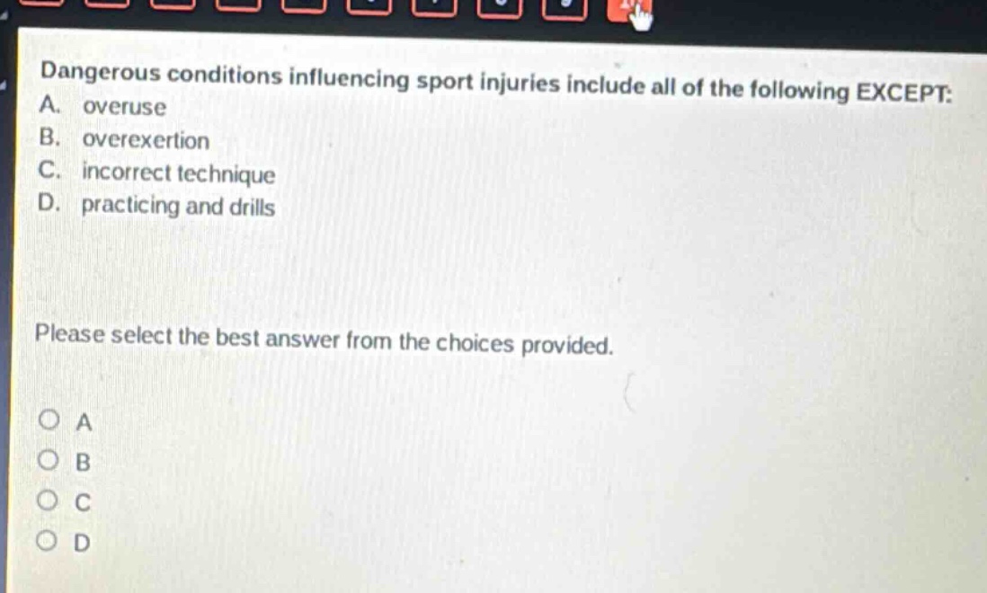 dangerous conditions influencing sport injuries include all of the following except: a. overuse b. overexertion c. incorrect technique d. practicing and drills please select the best answer from the choices provided.