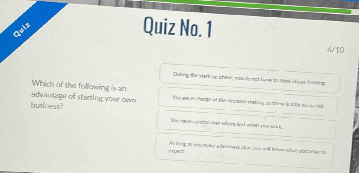 quiz no. 1\n6/10\nwhich of the following is an advantage of starting your own business?\nduring the start - up phase, you do not have to think about funding.\nyou are in charge of the decision - making so there is little to no risk.\nyou have control over where and when you work.\nas long as you make a business plan, you will know what obstacles to expect.