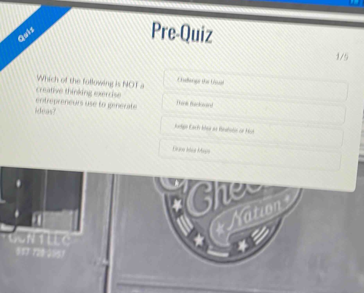 pre - quiz\n1/5\nwhich of the following is not a creative thinking exercise entrepreneurs use to generate ideas?\nchallenge the usual\nthink backward\njudge each idea as realistic or not\ndraw idea maps