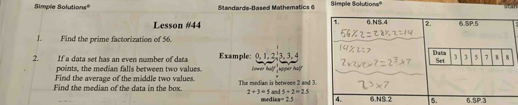 lesson #44\n1. find the prime factorization of 56.\n2. if a data set has an even number of data points, the median falls between two values. find the average of the middle two values. find the median of the data in the box.\nexample: 0, 1, 2, 3, 3, 4\nlower half upper half\nthe median is between 2 and 3.\n2 + 3 = 5 and 5÷2 = 2.5\nmedian = 2.5\n1. 6.ns.4\n56÷2 = 28, 28÷2 = 14\n14÷2 = 7\n2×2×2×7 = 2³×7\n2³×7\n2. 6.sp.5\ndata set 3 3 5 7 8 8\n4. 6.ns.2\n5. 6.sp.3
